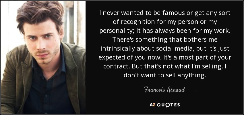 I never wanted to be famous or get any sort of recognition for my person or my personality; it has always been for my work. There's something that bothers me intrinsically about social media, but it's just expected of you now. It's almost part of your contract. But that's not what I'm selling. I don't want to sell anything. - Francois Arnaud