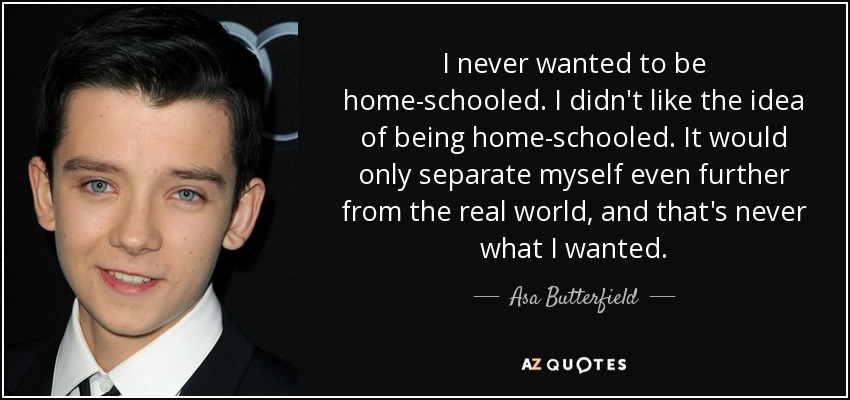 I never wanted to be home-schooled. I didn't like the idea of being home-schooled. It would only separate myself even further from the real world, and that's never what I wanted. - Asa Butterfield