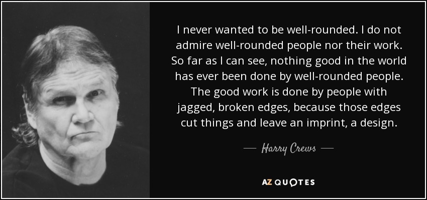 I never wanted to be well-rounded. I do not admire well-rounded people nor their work. So far as I can see, nothing good in the world has ever been done by well-rounded people. The good work is done by people with jagged, broken edges, because those edges cut things and leave an imprint, a design. - Harry Crews