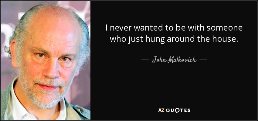 I never wanted to be with someone who just hung around the house. - John Malkovich