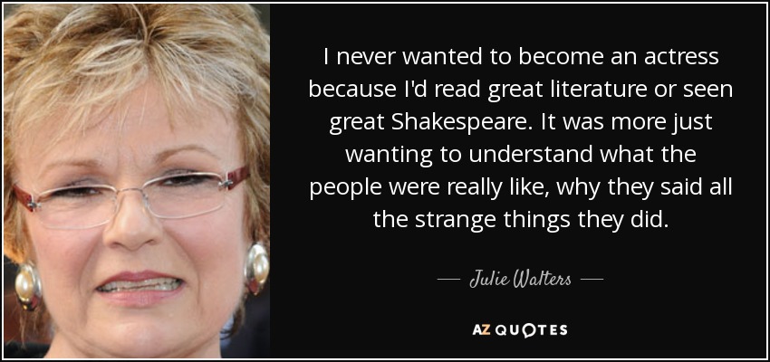 I never wanted to become an actress because I'd read great literature or seen great Shakespeare. It was more just wanting to understand what the people were really like, why they said all the strange things they did. - Julie Walters