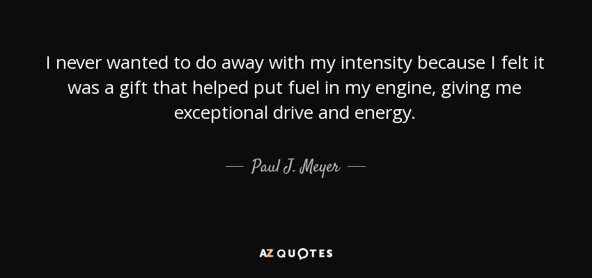 I never wanted to do away with my intensity because I felt it was a gift that helped put fuel in my engine, giving me exceptional drive and energy. - Paul J. Meyer
