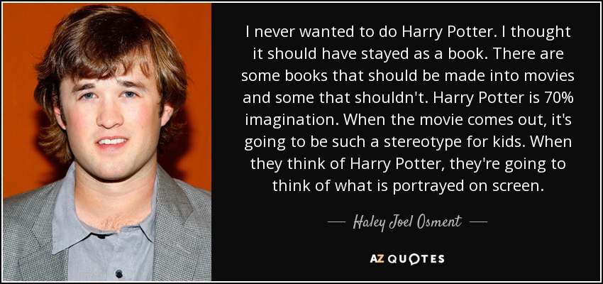 I never wanted to do Harry Potter. I thought it should have stayed as a book. There are some books that should be made into movies and some that shouldn't. Harry Potter is 70% imagination. When the movie comes out, it's going to be such a stereotype for kids. When they think of Harry Potter, they're going to think of what is portrayed on screen. - Haley Joel Osment