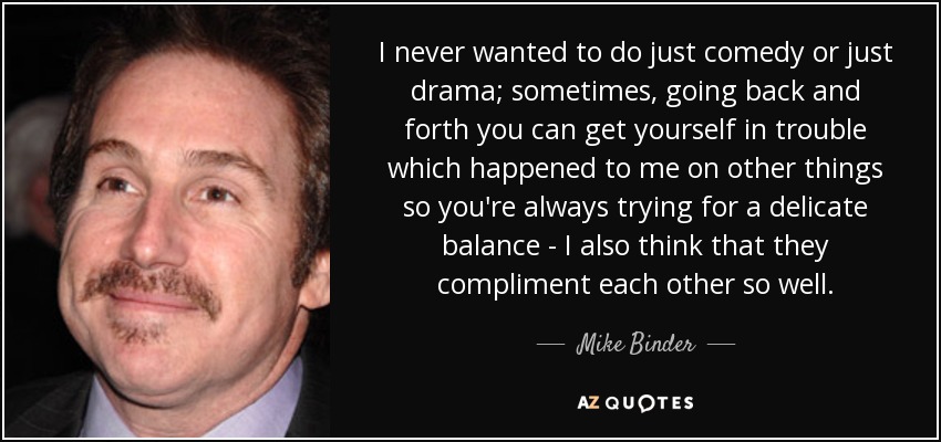 I never wanted to do just comedy or just drama; sometimes, going back and forth you can get yourself in trouble which happened to me on other things so you're always trying for a delicate balance - I also think that they compliment each other so well. - Mike Binder