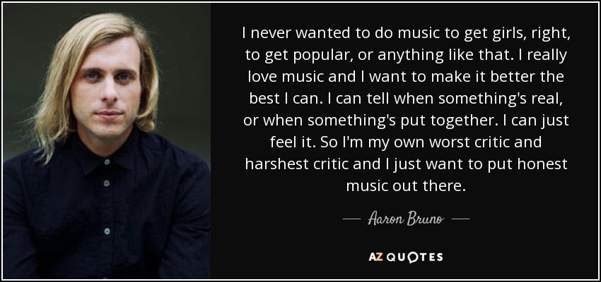 I never wanted to do music to get girls, right, to get popular, or anything like that. I really love music and I want to make it better the best I can. I can tell when something's real, or when something's put together. I can just feel it. So I'm my own worst critic and harshest critic and I just want to put honest music out there. - Aaron Bruno