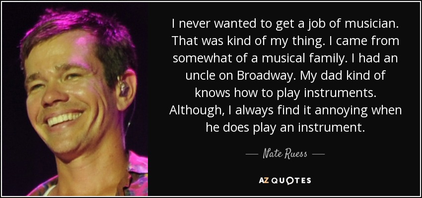 I never wanted to get a job of musician. That was kind of my thing. I came from somewhat of a musical family. I had an uncle on Broadway. My dad kind of knows how to play instruments. Although, I always find it annoying when he does play an instrument. - Nate Ruess