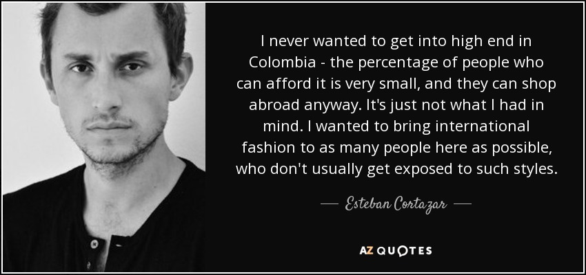 I never wanted to get into high end in Colombia - the percentage of people who can afford it is very small, and they can shop abroad anyway. It's just not what I had in mind. I wanted to bring international fashion to as many people here as possible, who don't usually get exposed to such styles. - Esteban Cortazar
