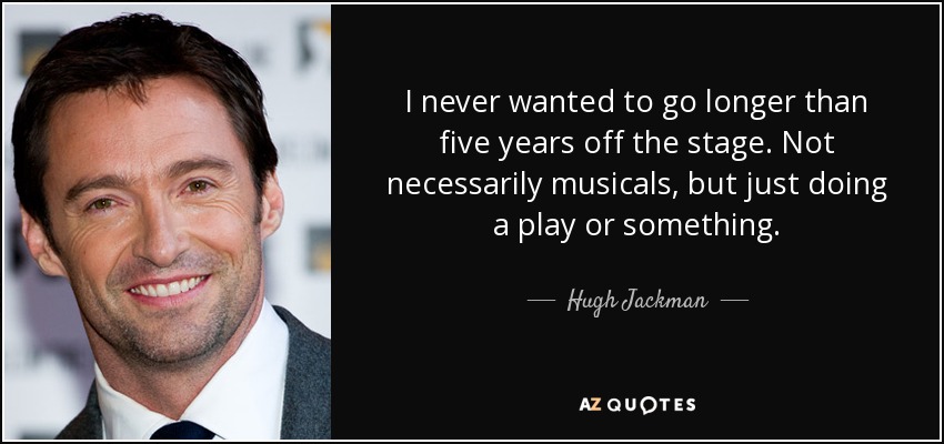 I never wanted to go longer than five years off the stage. Not necessarily musicals, but just doing a play or something. - Hugh Jackman