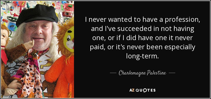 I never wanted to have a profession, and I've succeeded in not having one, or if I did have one it never paid, or it's never been especially long-term. - Charlemagne Palestine