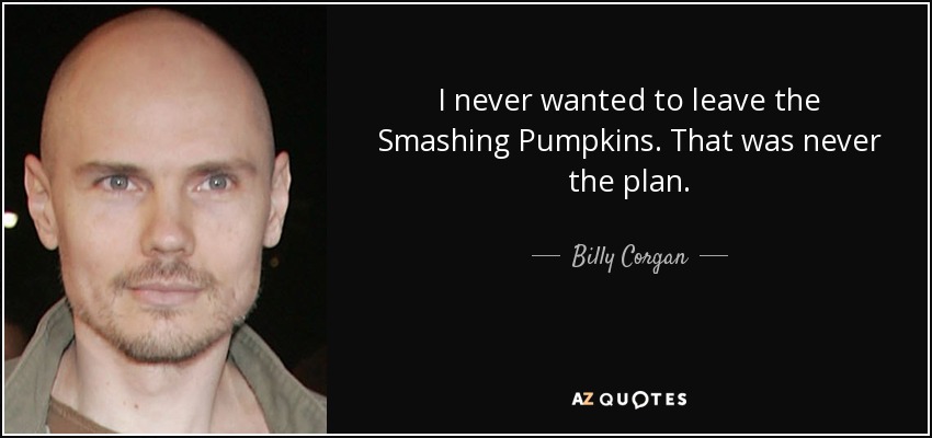 I never wanted to leave the Smashing Pumpkins. That was never the plan. - Billy Corgan