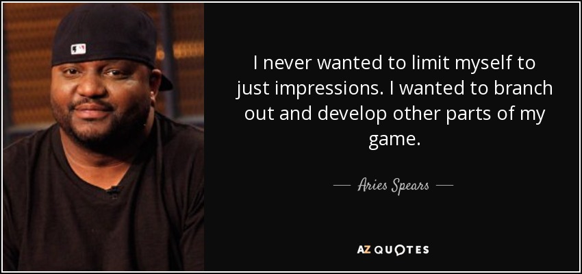 I never wanted to limit myself to just impressions. I wanted to branch out and develop other parts of my game. - Aries Spears