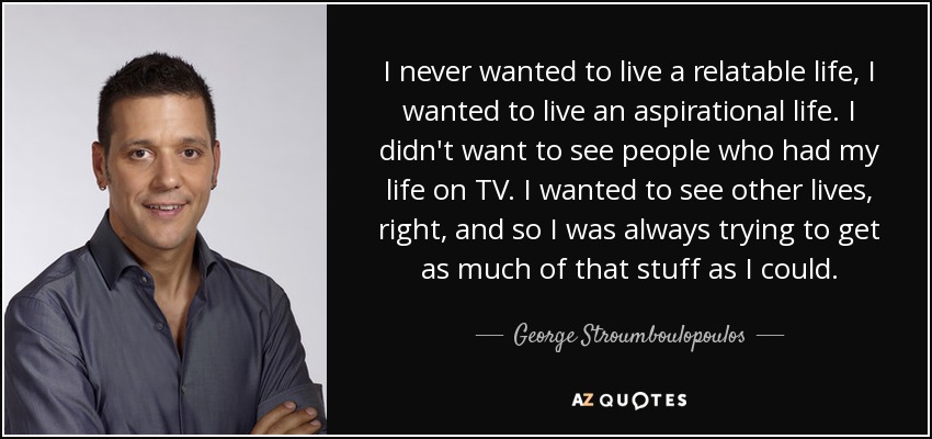 I never wanted to live a relatable life, I wanted to live an aspirational life. I didn't want to see people who had my life on TV. I wanted to see other lives, right, and so I was always trying to get as much of that stuff as I could. - George Stroumboulopoulos