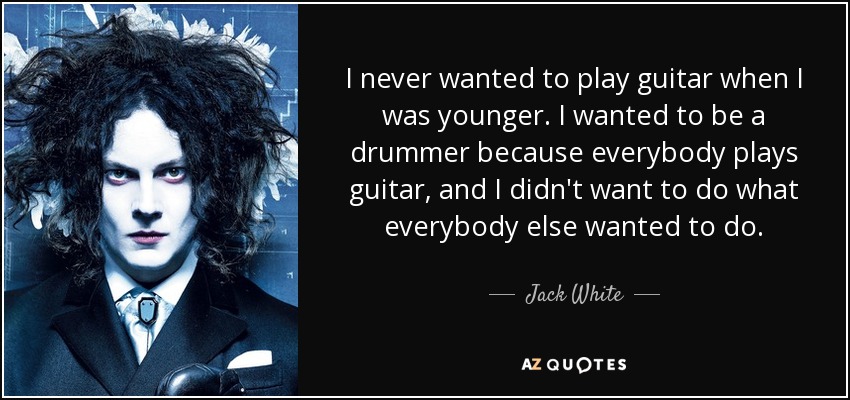 I never wanted to play guitar when I was younger. I wanted to be a drummer because everybody plays guitar, and I didn't want to do what everybody else wanted to do. - Jack White