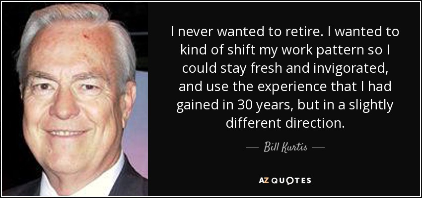 I never wanted to retire. I wanted to kind of shift my work pattern so I could stay fresh and invigorated, and use the experience that I had gained in 30 years, but in a slightly different direction. - Bill Kurtis