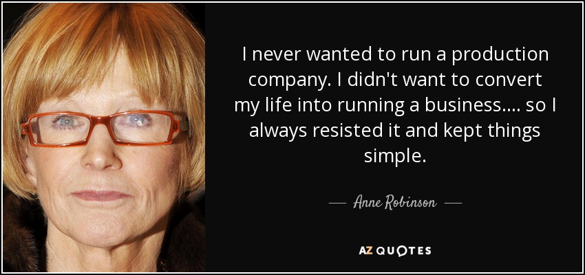 I never wanted to run a production company. I didn't want to convert my life into running a business.... so I always resisted it and kept things simple. - Anne Robinson