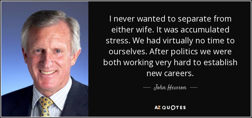 I never wanted to separate from either wife. It was accumulated stress. We had virtually no time to ourselves. After politics we were both working very hard to establish new careers. - John Hewson
