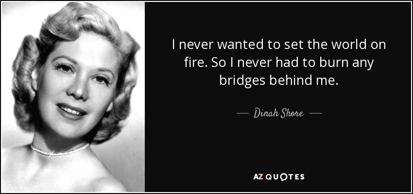 I never wanted to set the world on fire. So I never had to burn any bridges behind me. - Dinah Shore