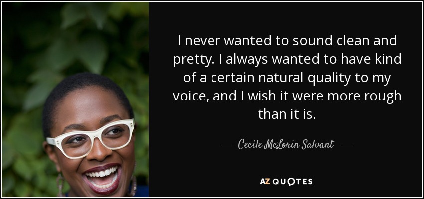 I never wanted to sound clean and pretty. I always wanted to have kind of a certain natural quality to my voice, and I wish it were more rough than it is. - Cecile McLorin Salvant
