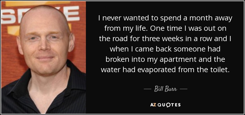I never wanted to spend a month away from my life. One time I was out on the road for three weeks in a row and I when I came back someone had broken into my apartment and the water had evaporated from the toilet. - Bill Burr
