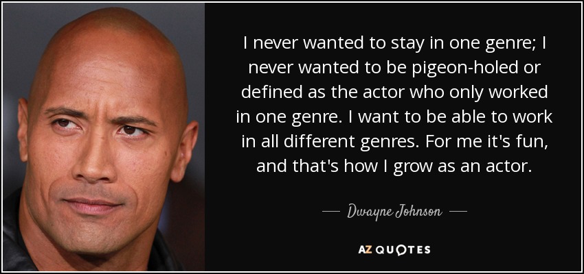 I never wanted to stay in one genre; I never wanted to be pigeon-holed or defined as the actor who only worked in one genre. I want to be able to work in all different genres. For me it's fun, and that's how I grow as an actor. - Dwayne Johnson