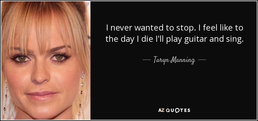 I never wanted to stop. I feel like to the day I die I'll play guitar and sing. - Taryn Manning
