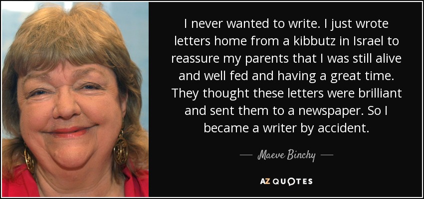 I never wanted to write. I just wrote letters home from a kibbutz in Israel to reassure my parents that I was still alive and well fed and having a great time. They thought these letters were brilliant and sent them to a newspaper. So I became a writer by accident. - Maeve Binchy