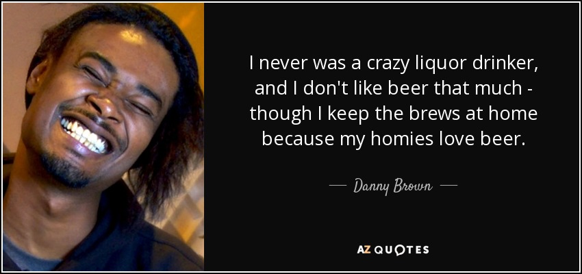I never was a crazy liquor drinker, and I don't like beer that much - though I keep the brews at home because my homies love beer. - Danny Brown
