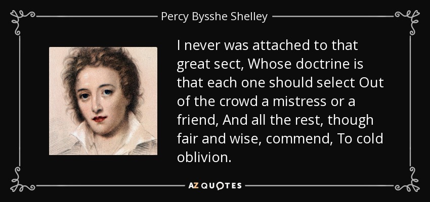 I never was attached to that great sect, Whose doctrine is that each one should select Out of the crowd a mistress or a friend, And all the rest, though fair and wise, commend, To cold oblivion. - Percy Bysshe Shelley