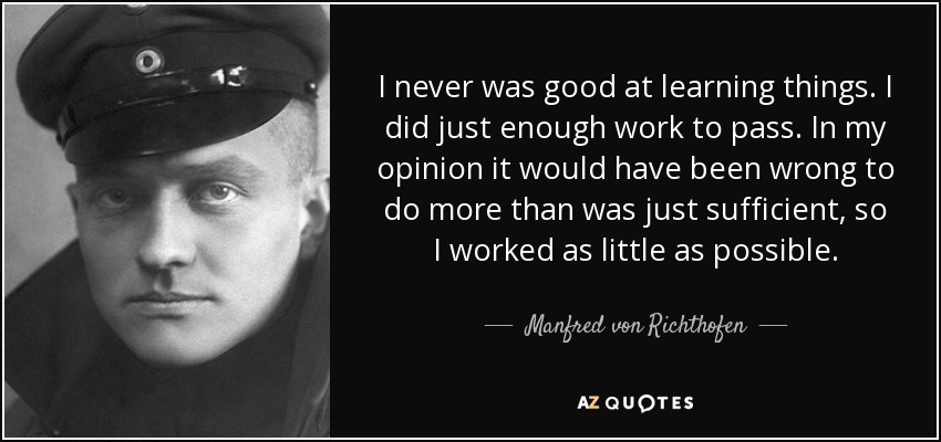 I never was good at learning things. I did just enough work to pass. In my opinion it would have been wrong to do more than was just sufficient, so I worked as little as possible. - Manfred von Richthofen