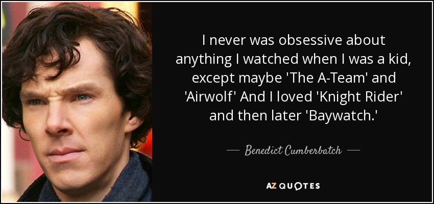 I never was obsessive about anything I watched when I was a kid, except maybe 'The A-Team' and 'Airwolf' And I loved 'Knight Rider' and then later 'Baywatch.' - Benedict Cumberbatch