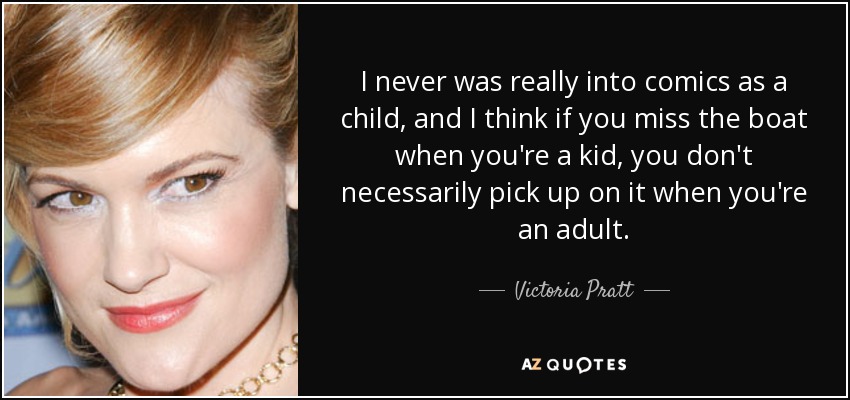 I never was really into comics as a child, and I think if you miss the boat when you're a kid, you don't necessarily pick up on it when you're an adult. - Victoria Pratt