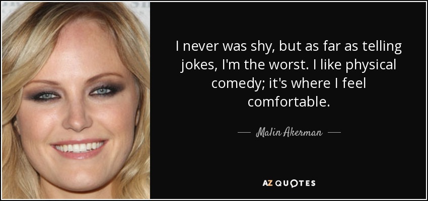 I never was shy, but as far as telling jokes, I'm the worst. I like physical comedy; it's where I feel comfortable. - Malin Akerman