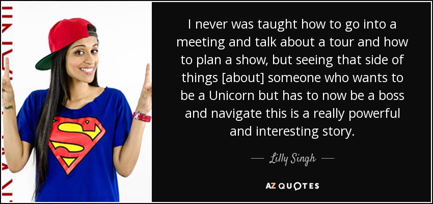 I never was taught how to go into a meeting and talk about a tour and how to plan a show, but seeing that side of things [about] someone who wants to be a Unicorn but has to now be a boss and navigate this is a really powerful and interesting story. - Lilly Singh