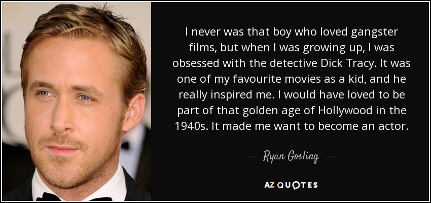 I never was that boy who loved gangster films, but when I was growing up, I was obsessed with the detective Dick Tracy. It was one of my favourite movies as a kid, and he really inspired me. I would have loved to be part of that golden age of Hollywood in the 1940s. It made me want to become an actor. - Ryan Gosling