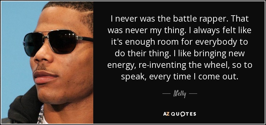 I never was the battle rapper. That was never my thing. I always felt like it's enough room for everybody to do their thing. I like bringing new energy, re-inventing the wheel, so to speak, every time I come out. - Nelly