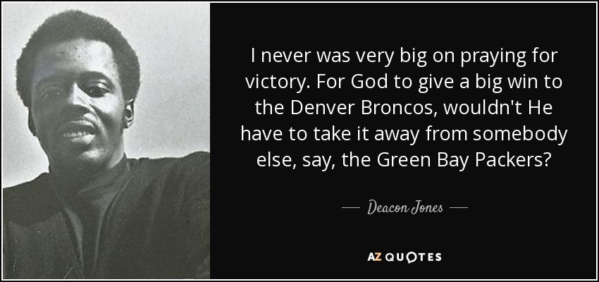 I never was very big on praying for victory. For God to give a big win to the Denver Broncos, wouldn't He have to take it away from somebody else, say, the Green Bay Packers? - Deacon Jones