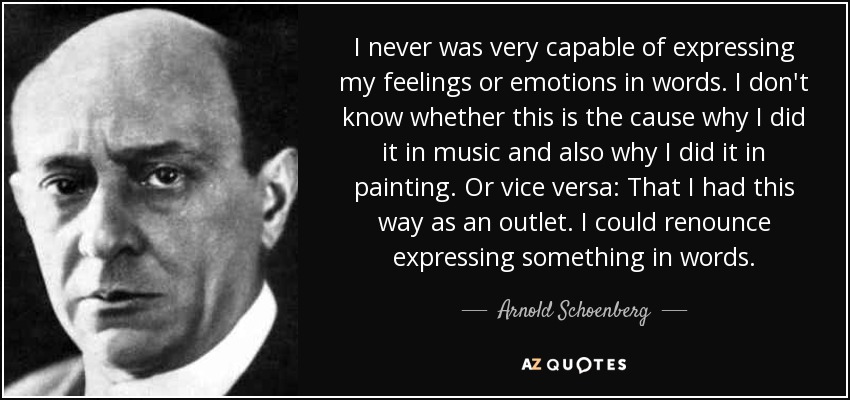 I never was very capable of expressing my feelings or emotions in words. I don't know whether this is the cause why I did it in music and also why I did it in painting. Or vice versa: That I had this way as an outlet. I could renounce expressing something in words. - Arnold Schoenberg