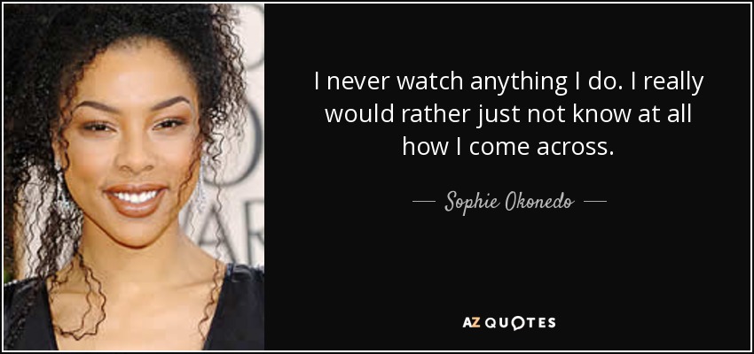 I never watch anything I do. I really would rather just not know at all how I come across. - Sophie Okonedo