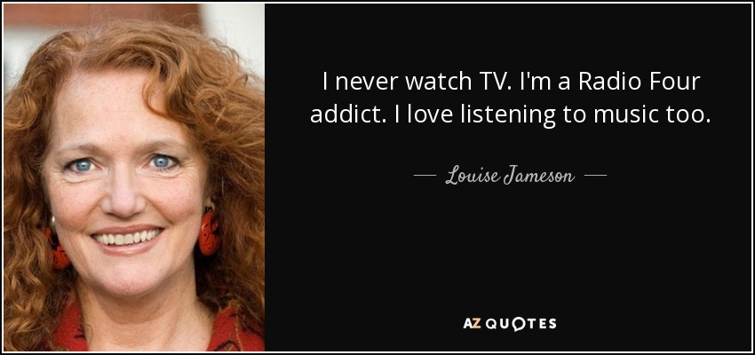 I never watch TV. I'm a Radio Four addict. I love listening to music too. - Louise Jameson
