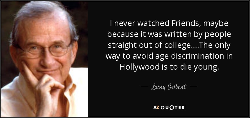 I never watched Friends, maybe because it was written by people straight out of college....The only way to avoid age discrimination in Hollywood is to die young. - Larry Gelbart