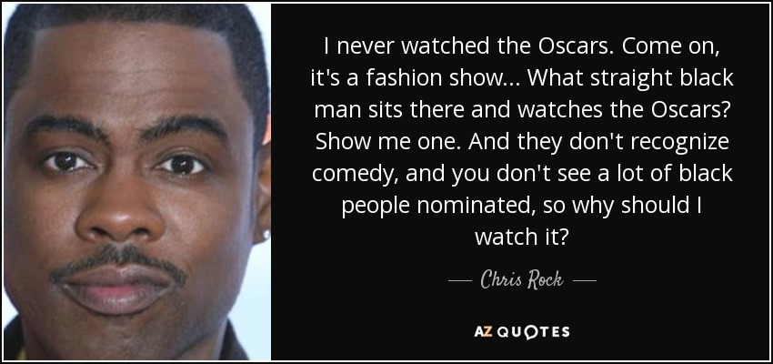 I never watched the Oscars. Come on, it's a fashion show . . . What straight black man sits there and watches the Oscars? Show me one. And they don't recognize comedy, and you don't see a lot of black people nominated, so why should I watch it? - Chris Rock