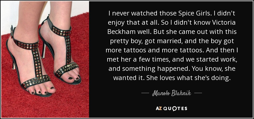 I never watched those Spice Girls. I didn't enjoy that at all. So I didn't know Victoria Beckham well. But she came out with this pretty boy, got married, and the boy got more tattoos and more tattoos. And then I met her a few times, and we started work, and something happened. You know, she wanted it. She loves what she's doing. - Manolo Blahnik