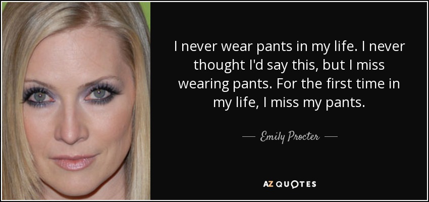 I never wear pants in my life. I never thought I'd say this, but I miss wearing pants. For the first time in my life, I miss my pants. - Emily Procter