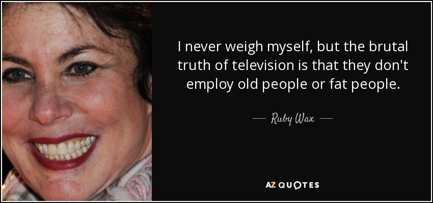I never weigh myself, but the brutal truth of television is that they don't employ old people or fat people. - Ruby Wax