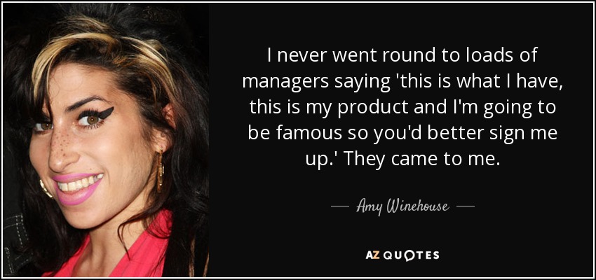 I never went round to loads of managers saying 'this is what I have, this is my product and I'm going to be famous so you'd better sign me up.' They came to me. - Amy Winehouse