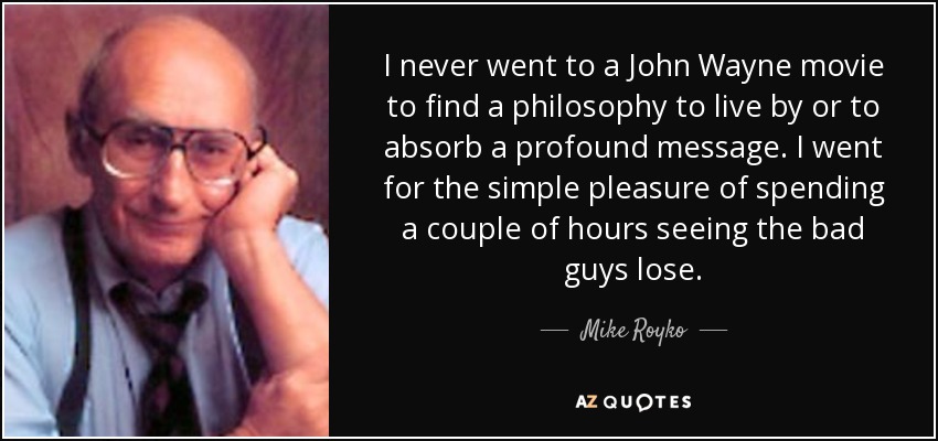 I never went to a John Wayne movie to find a philosophy to live by or to absorb a profound message. I went for the simple pleasure of spending a couple of hours seeing the bad guys lose. - Mike Royko