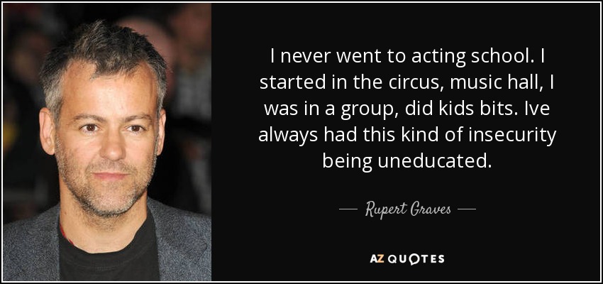 I never went to acting school. I started in the circus, music hall, I was in a group, did kids bits. Ive always had this kind of insecurity being uneducated. - Rupert Graves