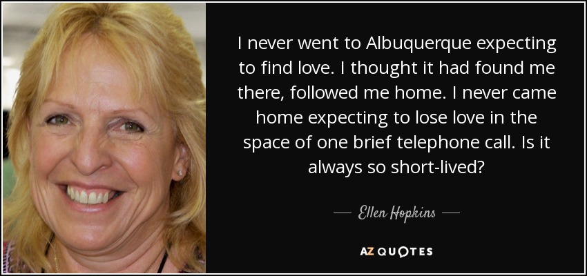 I never went to Albuquerque expecting to find love. I thought it had found me there, followed me home. I never came home expecting to lose love in the space of one brief telephone call. Is it always so short-lived? - Ellen Hopkins