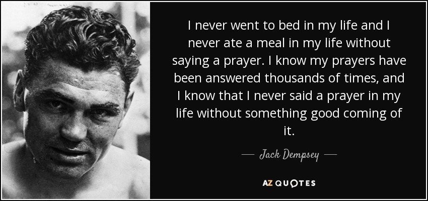 I never went to bed in my life and I never ate a meal in my life without saying a prayer. I know my prayers have been answered thousands of times, and I know that I never said a prayer in my life without something good coming of it. - Jack Dempsey