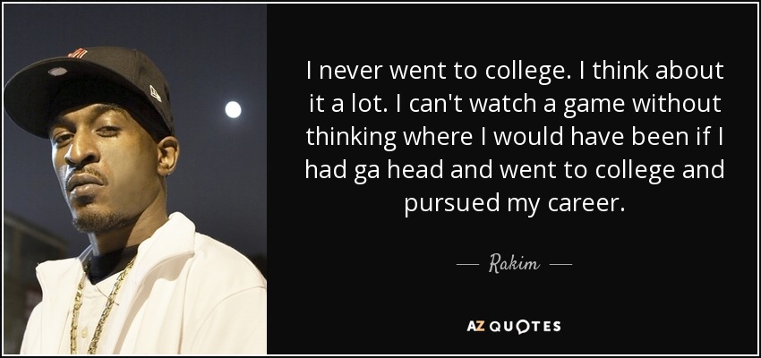 I never went to college. I think about it a lot. I can't watch a game without thinking where I would have been if I had ga head and went to college and pursued my career. - Rakim